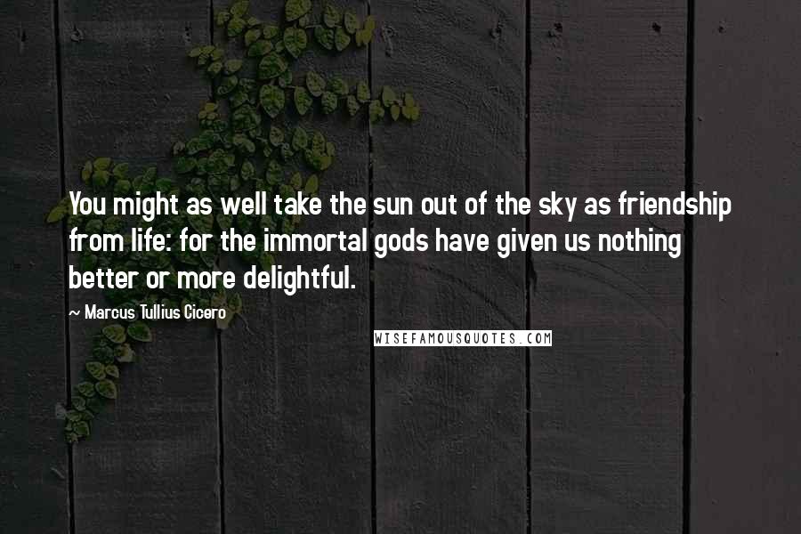 Marcus Tullius Cicero Quotes: You might as well take the sun out of the sky as friendship from life: for the immortal gods have given us nothing better or more delightful.