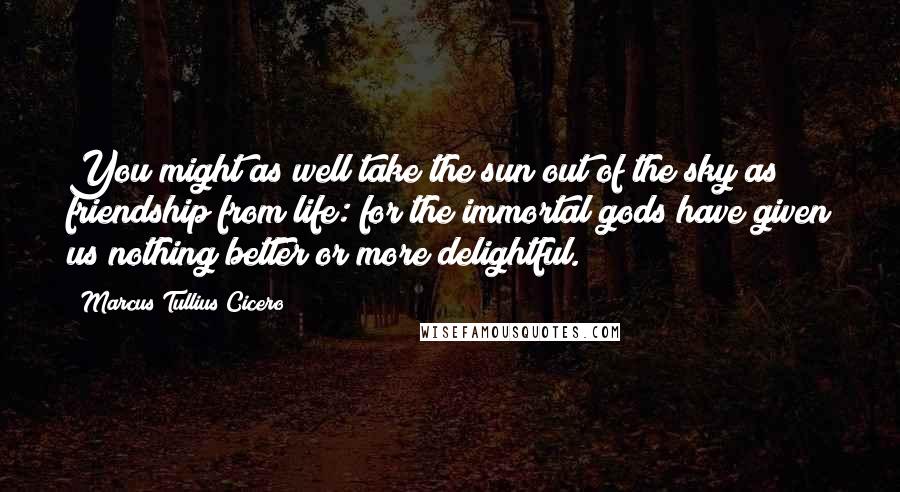 Marcus Tullius Cicero Quotes: You might as well take the sun out of the sky as friendship from life: for the immortal gods have given us nothing better or more delightful.