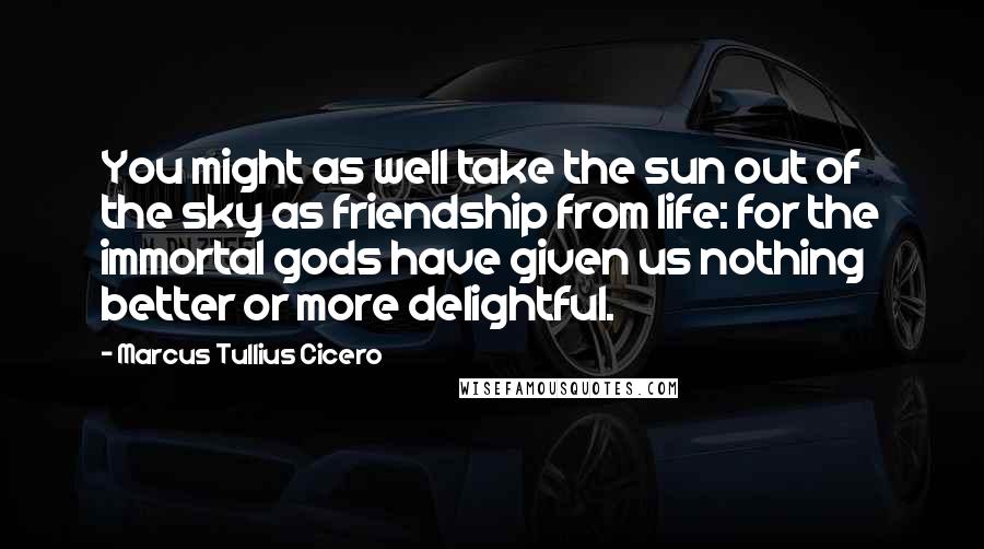 Marcus Tullius Cicero Quotes: You might as well take the sun out of the sky as friendship from life: for the immortal gods have given us nothing better or more delightful.