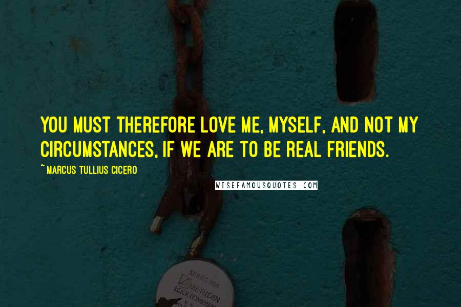 Marcus Tullius Cicero Quotes: You must therefore love me, myself, and not my circumstances, if we are to be real friends.