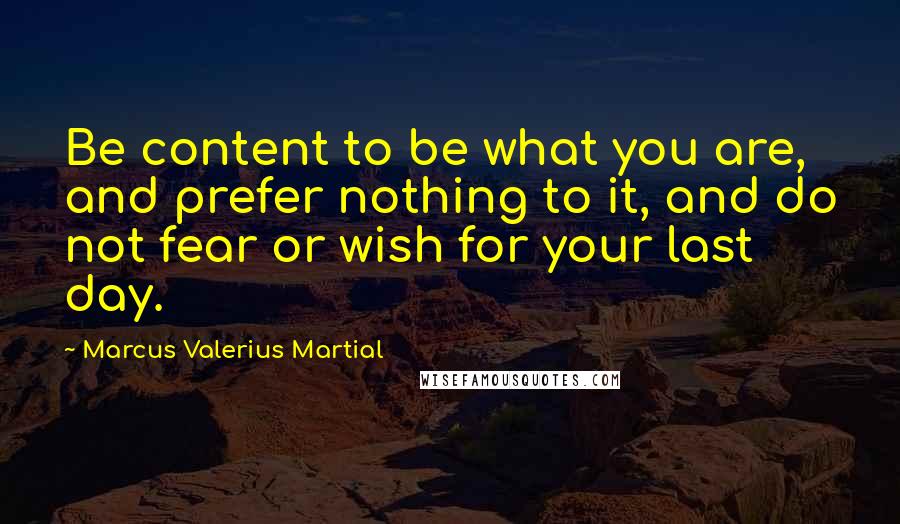 Marcus Valerius Martial Quotes: Be content to be what you are, and prefer nothing to it, and do not fear or wish for your last day.