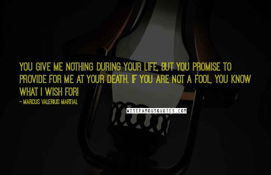 Marcus Valerius Martial Quotes: You give me nothing during your life, but you promise to provide for me at your death. If you are not a fool, you know what I wish for!