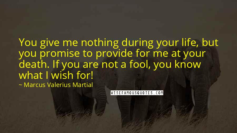 Marcus Valerius Martial Quotes: You give me nothing during your life, but you promise to provide for me at your death. If you are not a fool, you know what I wish for!