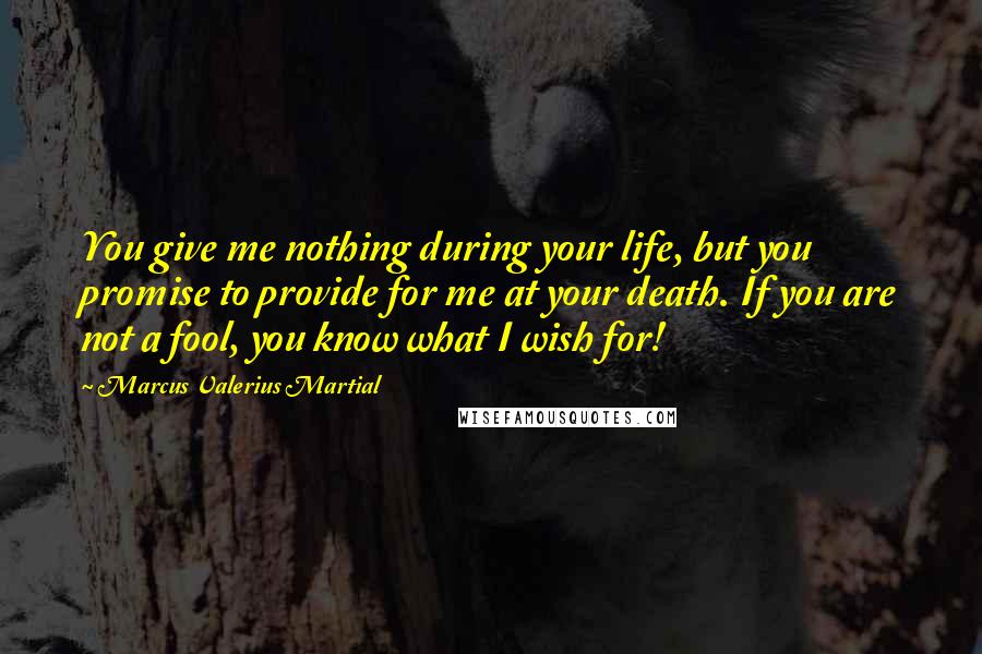 Marcus Valerius Martial Quotes: You give me nothing during your life, but you promise to provide for me at your death. If you are not a fool, you know what I wish for!