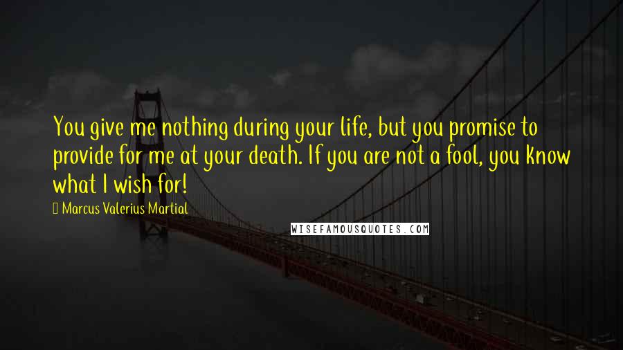 Marcus Valerius Martial Quotes: You give me nothing during your life, but you promise to provide for me at your death. If you are not a fool, you know what I wish for!