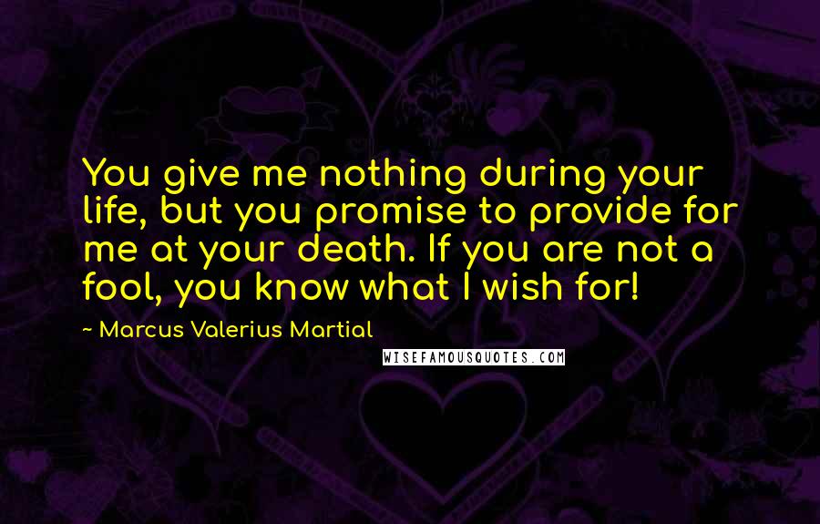 Marcus Valerius Martial Quotes: You give me nothing during your life, but you promise to provide for me at your death. If you are not a fool, you know what I wish for!