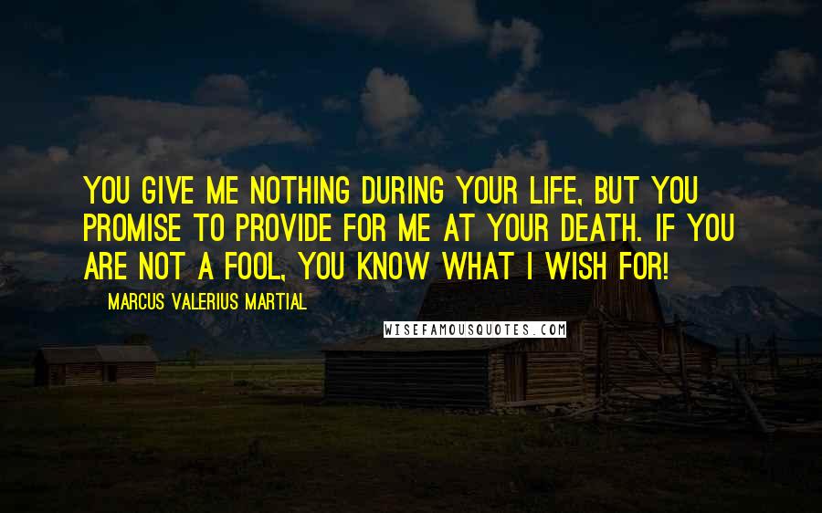 Marcus Valerius Martial Quotes: You give me nothing during your life, but you promise to provide for me at your death. If you are not a fool, you know what I wish for!