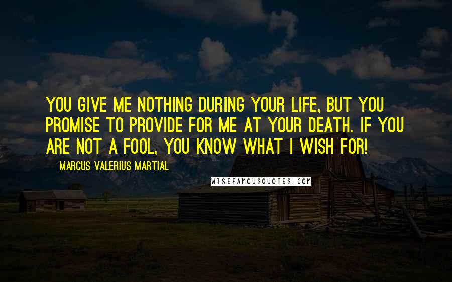 Marcus Valerius Martial Quotes: You give me nothing during your life, but you promise to provide for me at your death. If you are not a fool, you know what I wish for!