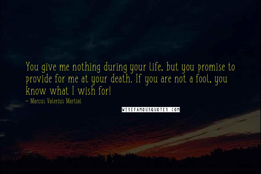 Marcus Valerius Martial Quotes: You give me nothing during your life, but you promise to provide for me at your death. If you are not a fool, you know what I wish for!