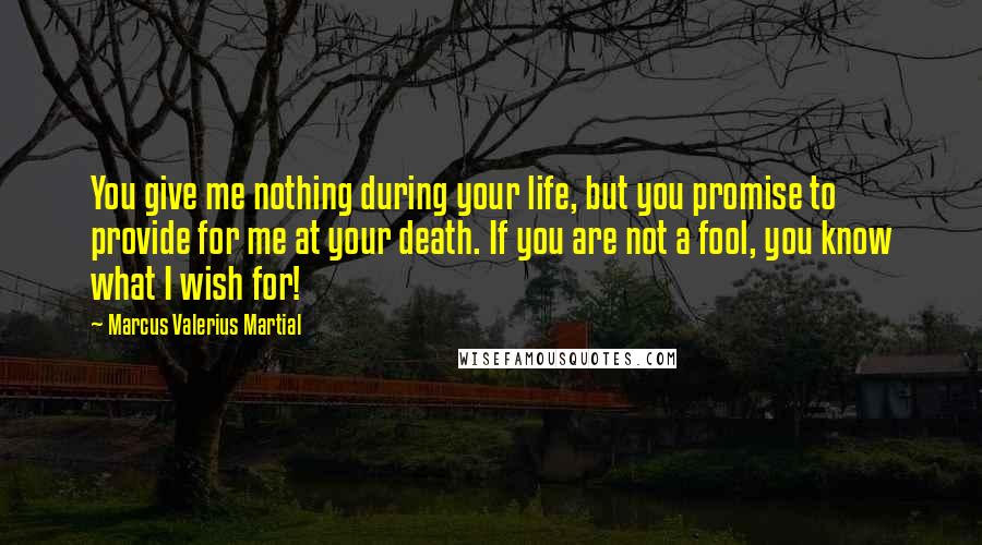 Marcus Valerius Martial Quotes: You give me nothing during your life, but you promise to provide for me at your death. If you are not a fool, you know what I wish for!