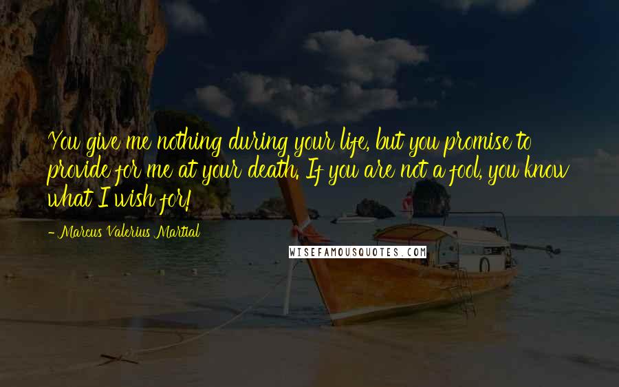 Marcus Valerius Martial Quotes: You give me nothing during your life, but you promise to provide for me at your death. If you are not a fool, you know what I wish for!