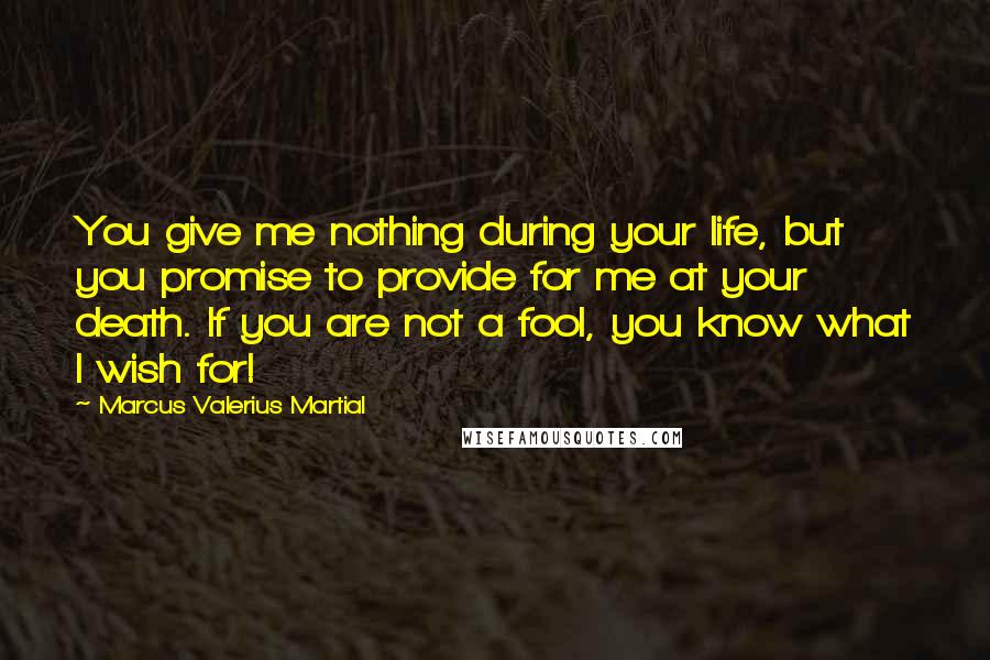 Marcus Valerius Martial Quotes: You give me nothing during your life, but you promise to provide for me at your death. If you are not a fool, you know what I wish for!