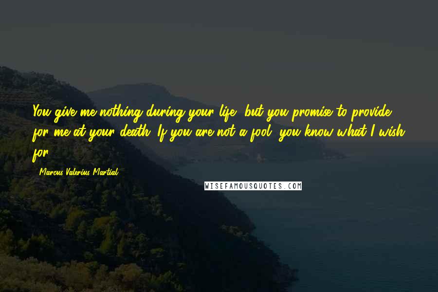 Marcus Valerius Martial Quotes: You give me nothing during your life, but you promise to provide for me at your death. If you are not a fool, you know what I wish for!