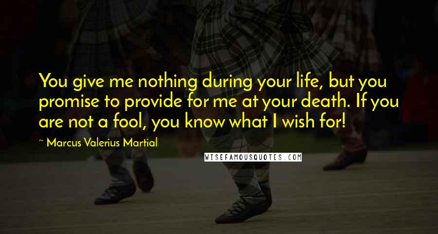 Marcus Valerius Martial Quotes: You give me nothing during your life, but you promise to provide for me at your death. If you are not a fool, you know what I wish for!