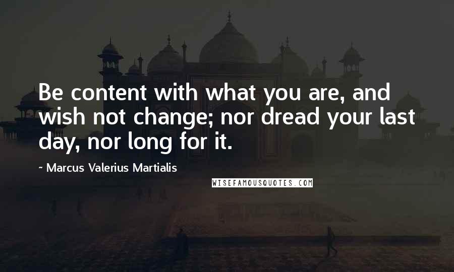 Marcus Valerius Martialis Quotes: Be content with what you are, and wish not change; nor dread your last day, nor long for it.