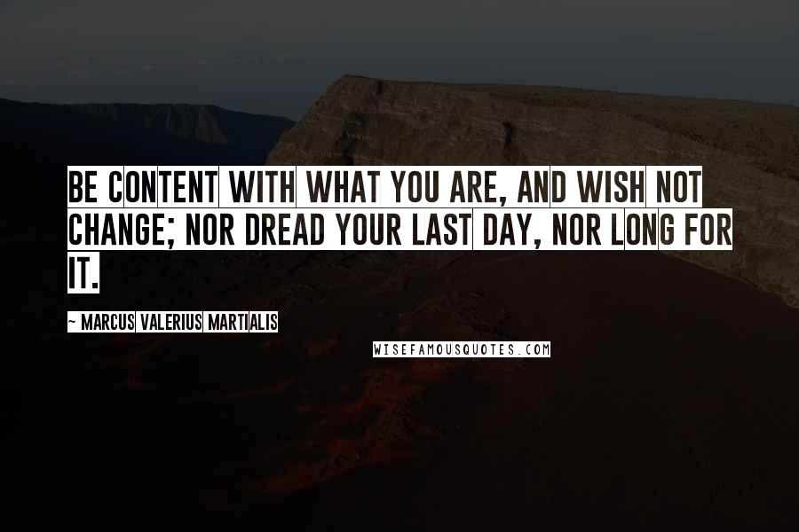 Marcus Valerius Martialis Quotes: Be content with what you are, and wish not change; nor dread your last day, nor long for it.