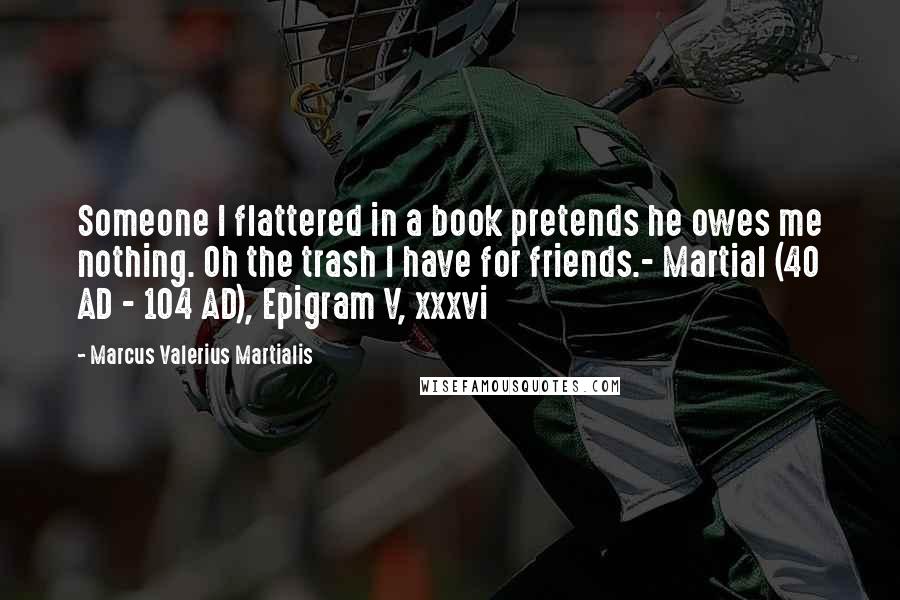 Marcus Valerius Martialis Quotes: Someone I flattered in a book pretends he owes me nothing. Oh the trash I have for friends.- Martial (40 AD - 104 AD), Epigram V, xxxvi