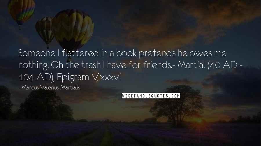 Marcus Valerius Martialis Quotes: Someone I flattered in a book pretends he owes me nothing. Oh the trash I have for friends.- Martial (40 AD - 104 AD), Epigram V, xxxvi