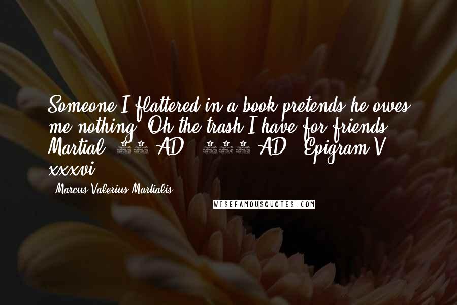 Marcus Valerius Martialis Quotes: Someone I flattered in a book pretends he owes me nothing. Oh the trash I have for friends.- Martial (40 AD - 104 AD), Epigram V, xxxvi