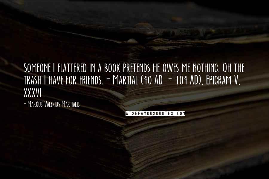 Marcus Valerius Martialis Quotes: Someone I flattered in a book pretends he owes me nothing. Oh the trash I have for friends.- Martial (40 AD - 104 AD), Epigram V, xxxvi