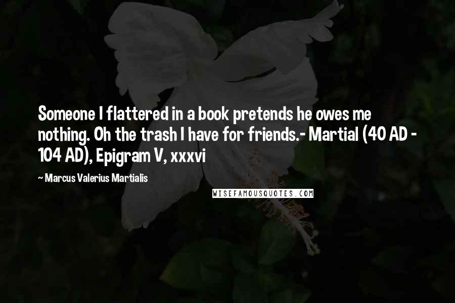 Marcus Valerius Martialis Quotes: Someone I flattered in a book pretends he owes me nothing. Oh the trash I have for friends.- Martial (40 AD - 104 AD), Epigram V, xxxvi