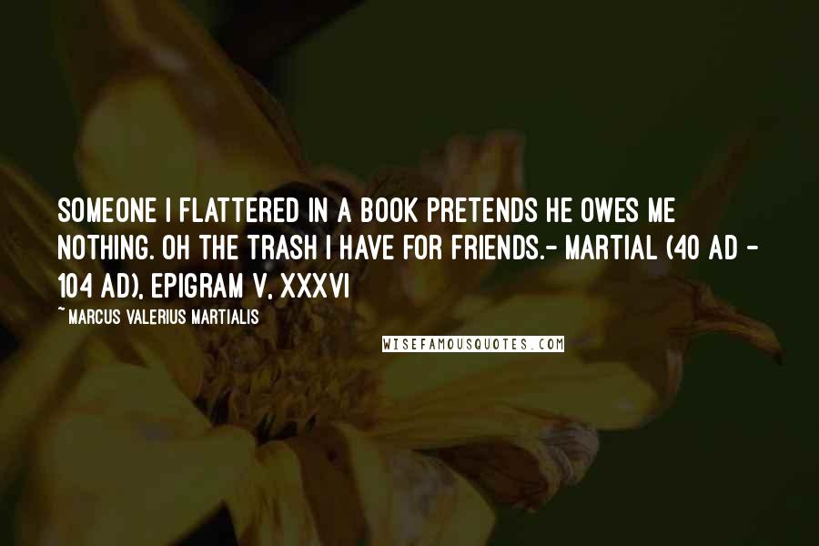Marcus Valerius Martialis Quotes: Someone I flattered in a book pretends he owes me nothing. Oh the trash I have for friends.- Martial (40 AD - 104 AD), Epigram V, xxxvi