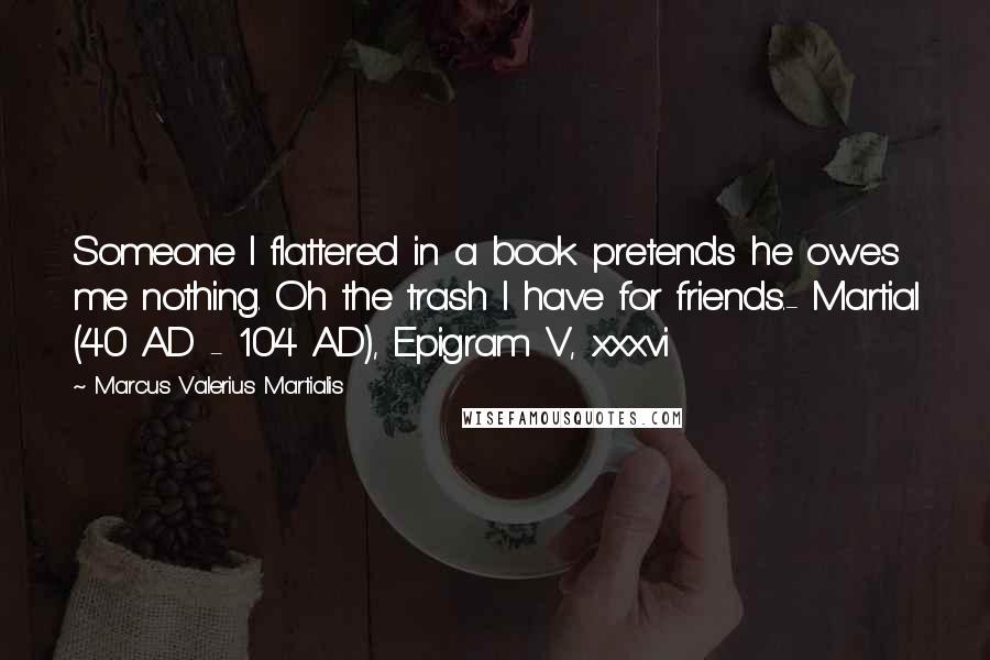 Marcus Valerius Martialis Quotes: Someone I flattered in a book pretends he owes me nothing. Oh the trash I have for friends.- Martial (40 AD - 104 AD), Epigram V, xxxvi