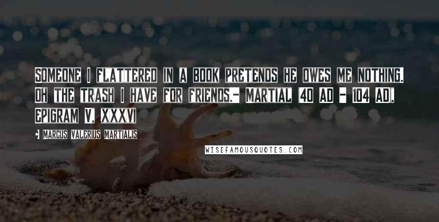 Marcus Valerius Martialis Quotes: Someone I flattered in a book pretends he owes me nothing. Oh the trash I have for friends.- Martial (40 AD - 104 AD), Epigram V, xxxvi