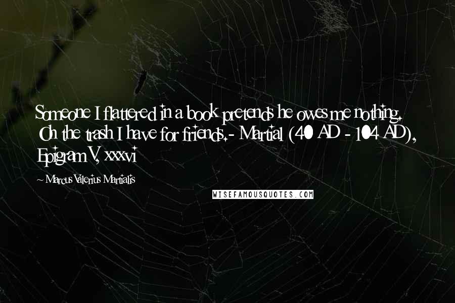 Marcus Valerius Martialis Quotes: Someone I flattered in a book pretends he owes me nothing. Oh the trash I have for friends.- Martial (40 AD - 104 AD), Epigram V, xxxvi