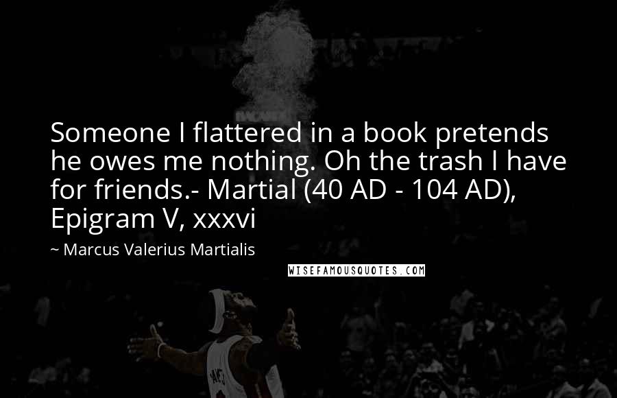 Marcus Valerius Martialis Quotes: Someone I flattered in a book pretends he owes me nothing. Oh the trash I have for friends.- Martial (40 AD - 104 AD), Epigram V, xxxvi