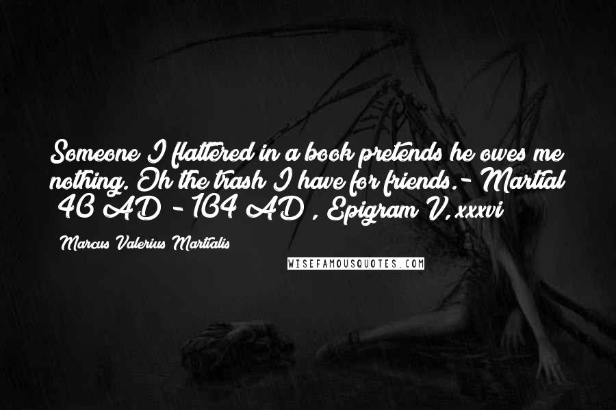 Marcus Valerius Martialis Quotes: Someone I flattered in a book pretends he owes me nothing. Oh the trash I have for friends.- Martial (40 AD - 104 AD), Epigram V, xxxvi