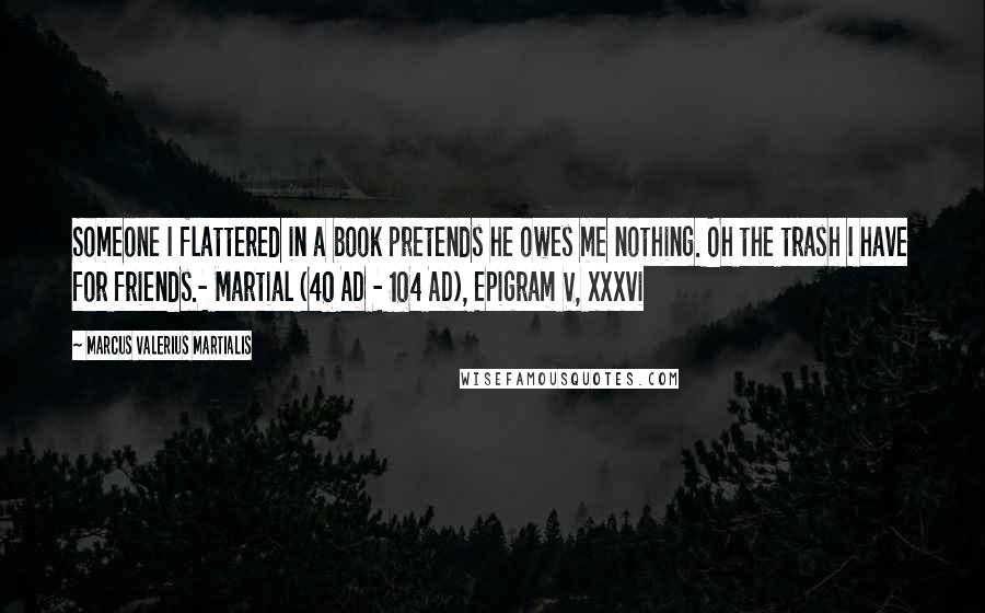 Marcus Valerius Martialis Quotes: Someone I flattered in a book pretends he owes me nothing. Oh the trash I have for friends.- Martial (40 AD - 104 AD), Epigram V, xxxvi