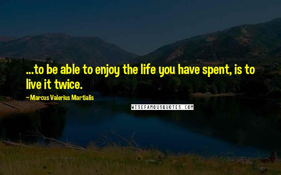 Marcus Valerius Martialis Quotes: ...to be able to enjoy the life you have spent, is to live it twice.