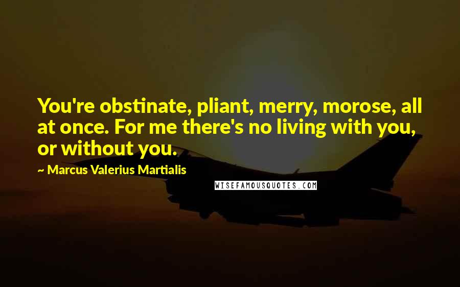 Marcus Valerius Martialis Quotes: You're obstinate, pliant, merry, morose, all at once. For me there's no living with you, or without you.