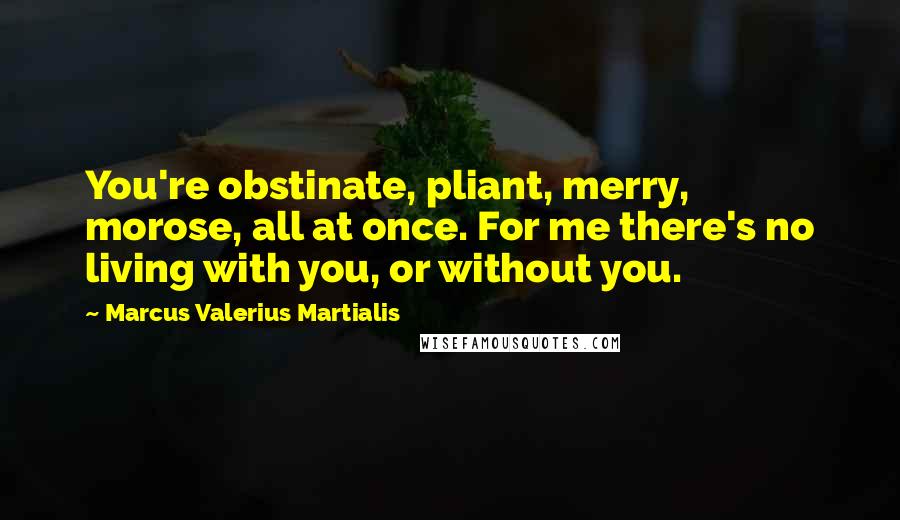 Marcus Valerius Martialis Quotes: You're obstinate, pliant, merry, morose, all at once. For me there's no living with you, or without you.