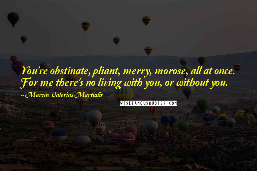 Marcus Valerius Martialis Quotes: You're obstinate, pliant, merry, morose, all at once. For me there's no living with you, or without you.