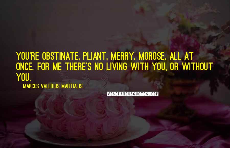 Marcus Valerius Martialis Quotes: You're obstinate, pliant, merry, morose, all at once. For me there's no living with you, or without you.