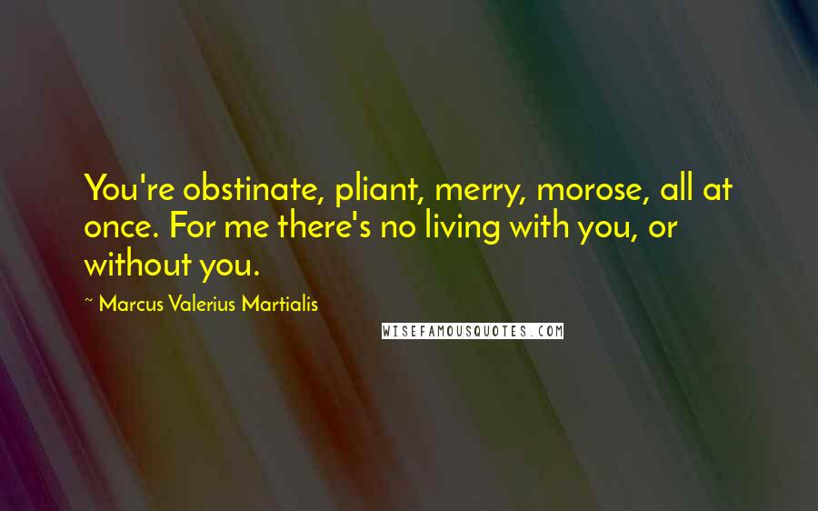 Marcus Valerius Martialis Quotes: You're obstinate, pliant, merry, morose, all at once. For me there's no living with you, or without you.