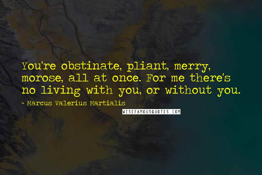 Marcus Valerius Martialis Quotes: You're obstinate, pliant, merry, morose, all at once. For me there's no living with you, or without you.