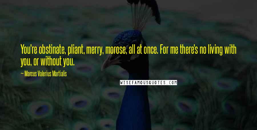 Marcus Valerius Martialis Quotes: You're obstinate, pliant, merry, morose, all at once. For me there's no living with you, or without you.