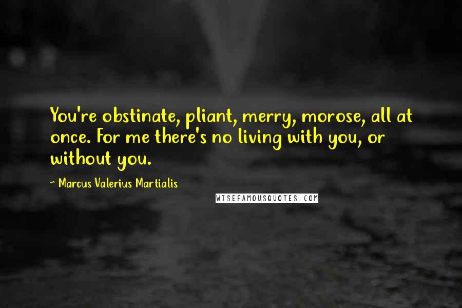 Marcus Valerius Martialis Quotes: You're obstinate, pliant, merry, morose, all at once. For me there's no living with you, or without you.