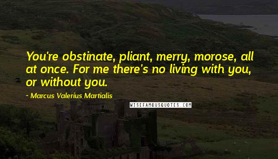 Marcus Valerius Martialis Quotes: You're obstinate, pliant, merry, morose, all at once. For me there's no living with you, or without you.