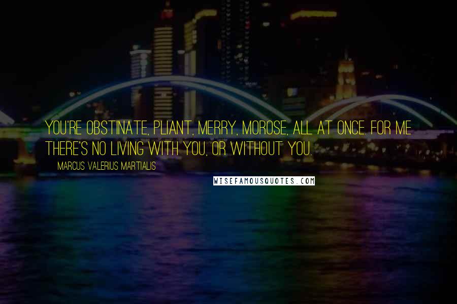 Marcus Valerius Martialis Quotes: You're obstinate, pliant, merry, morose, all at once. For me there's no living with you, or without you.