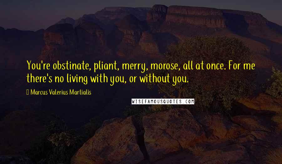 Marcus Valerius Martialis Quotes: You're obstinate, pliant, merry, morose, all at once. For me there's no living with you, or without you.