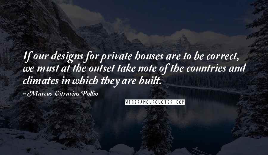 Marcus Vitruvius Pollio Quotes: If our designs for private houses are to be correct, we must at the outset take note of the countries and climates in which they are built.