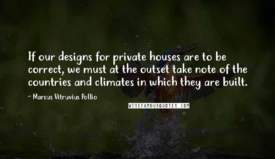 Marcus Vitruvius Pollio Quotes: If our designs for private houses are to be correct, we must at the outset take note of the countries and climates in which they are built.