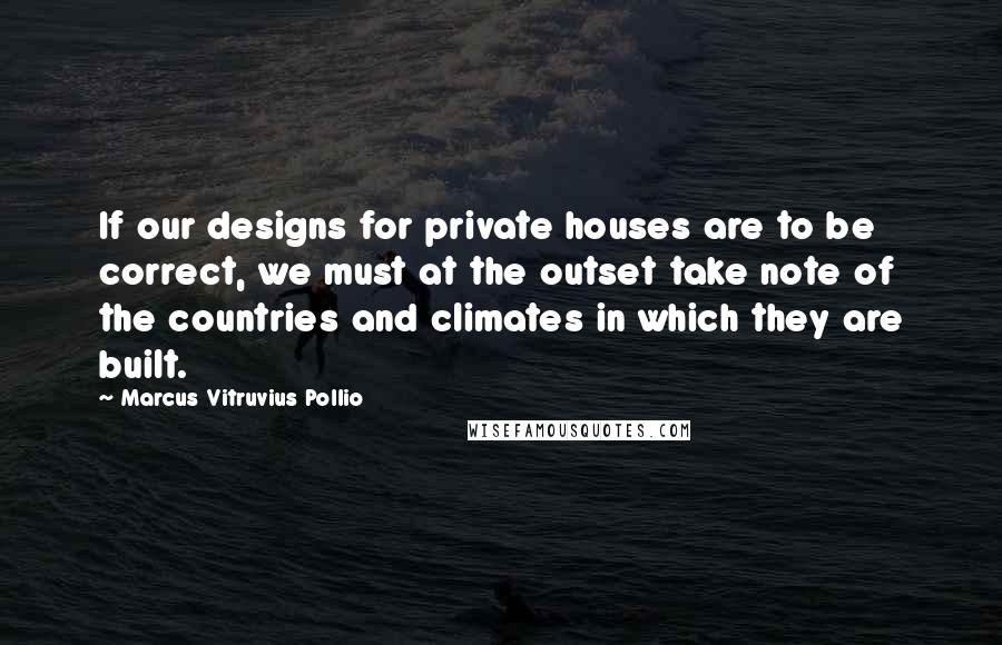 Marcus Vitruvius Pollio Quotes: If our designs for private houses are to be correct, we must at the outset take note of the countries and climates in which they are built.