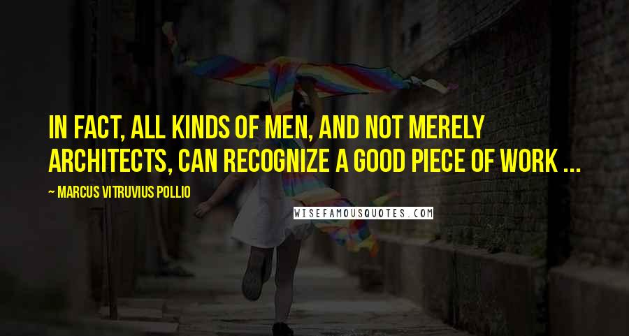 Marcus Vitruvius Pollio Quotes: In fact, all kinds of men, and not merely architects, can recognize a good piece of work ...