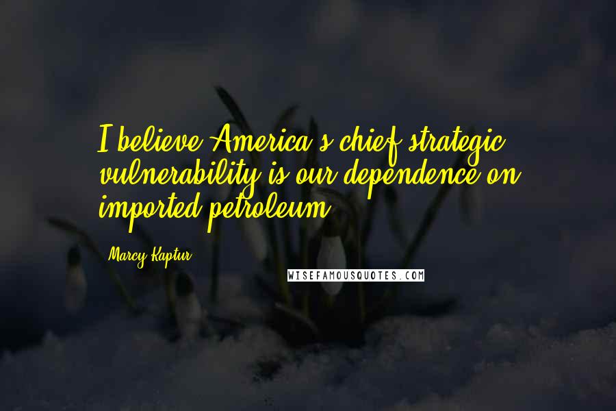 Marcy Kaptur Quotes: I believe America's chief strategic vulnerability is our dependence on imported petroleum.