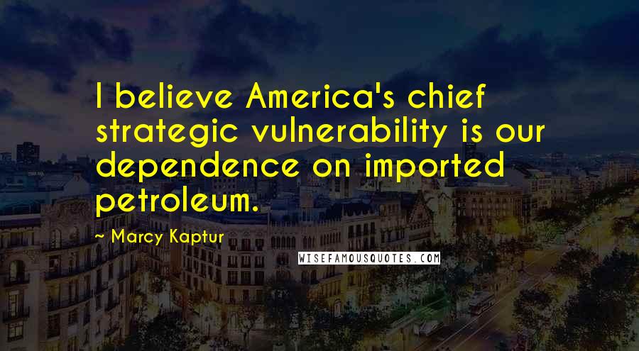 Marcy Kaptur Quotes: I believe America's chief strategic vulnerability is our dependence on imported petroleum.